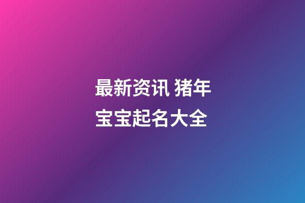 最新资讯 猪年宝宝起名大全